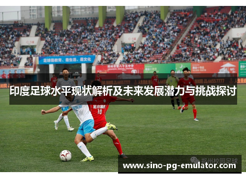 印度足球水平现状解析及未来发展潜力与挑战探讨