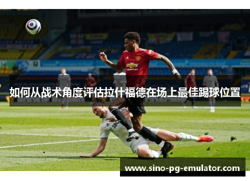 如何从战术角度评估拉什福德在场上最佳踢球位置 如何从战术角度评估拉什福德在场上最佳踢球位置