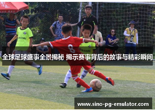 全球足球盛事全景揭秘 揭示赛事背后的故事与精彩瞬间