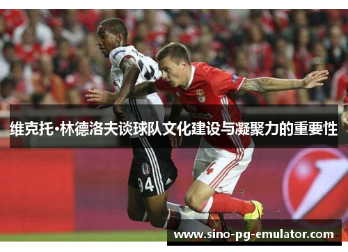 维克托·林德洛夫谈球队文化建设与凝聚力的重要性