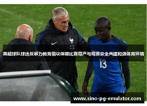 英超球队球迷反暴力教育倡议保障比赛尊严与观赛安全共建和谐体育环境