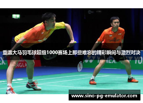 重温大马羽毛球超级1000赛场上那些难忘的精彩瞬间与激烈对决