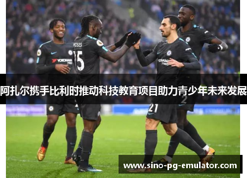 阿扎尔携手比利时推动科技教育项目助力青少年未来发展