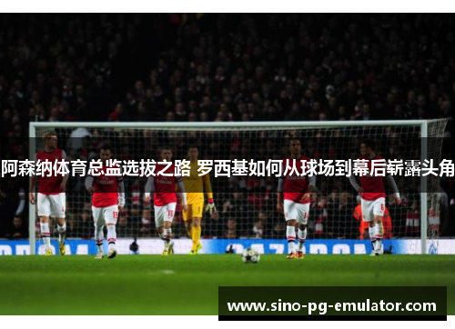 阿森纳体育总监选拔之路 罗西基如何从球场到幕后崭露头角 阿森纳体育总监选拔之路 罗西基如何从球场到幕后崭露头角