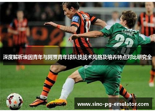 深度解析埃因青年与阿贾青年球队技战术风格及培养特点对比研究全 深度解析埃因青年与阿贾青年球队技战术风格及培养特点对比研究全