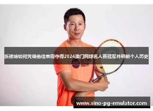 张德培如何凭借绝佳表现夺得2024澳门网球名人赛冠军并刷新个人历史
