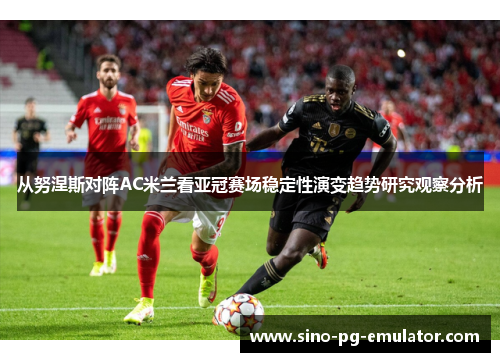 从努涅斯对阵AC米兰看亚冠赛场稳定性演变趋势研究观察分析