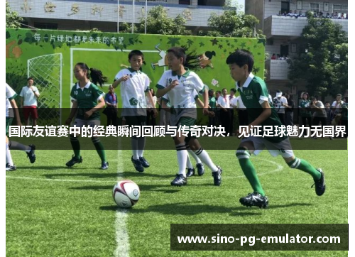 国际友谊赛中的经典瞬间回顾与传奇对决，见证足球魅力无国界