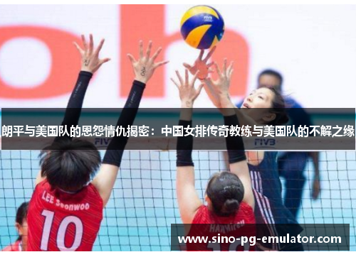 朗平与美国队的恩怨情仇揭密：中国女排传奇教练与美国队的不解之缘