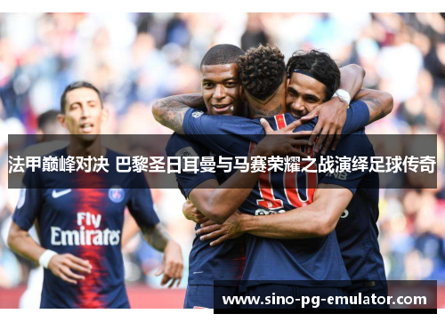 法甲巅峰对决 巴黎圣日耳曼与马赛荣耀之战演绎足球传奇