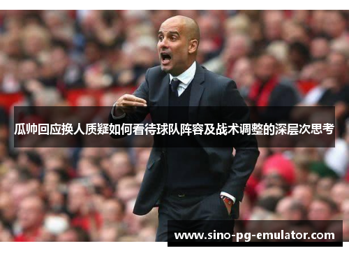 瓜帅回应换人质疑如何看待球队阵容及战术调整的深层次思考