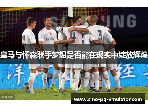 皇马与怀森联手梦想是否能在现实中绽放辉煌