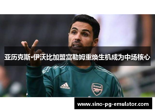 亚历克斯·伊沃比加盟富勒姆重焕生机成为中场核心