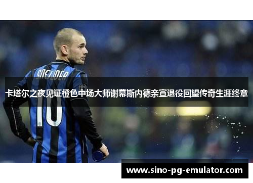 卡塔尔之夜见证橙色中场大师谢幕斯内德亲宣退役回望传奇生涯终章