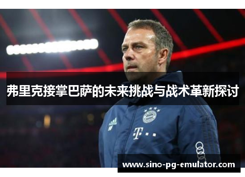 弗里克接掌巴萨的未来挑战与战术革新探讨