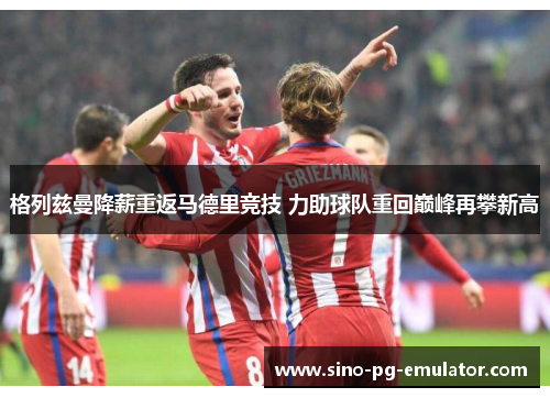 格列兹曼降薪重返马德里竞技 力助球队重回巅峰再攀新高