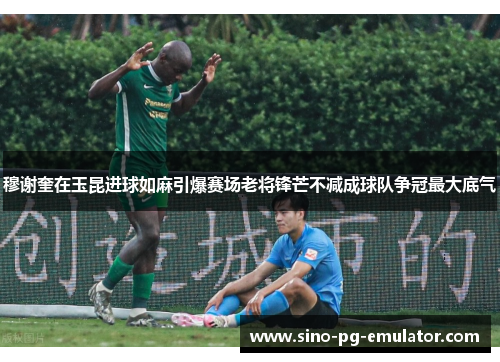 穆谢奎在玉昆进球如麻引爆赛场老将锋芒不减成球队争冠最大底气