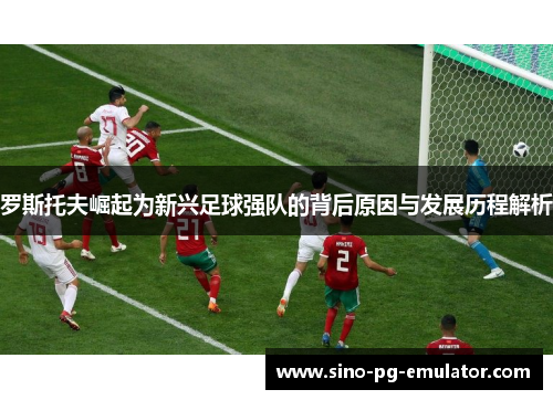 罗斯托夫崛起为新兴足球强队的背后原因与发展历程解析