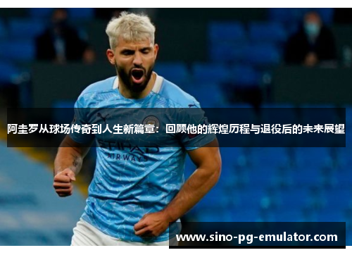 阿圭罗从球场传奇到人生新篇章：回顾他的辉煌历程与退役后的未来展望