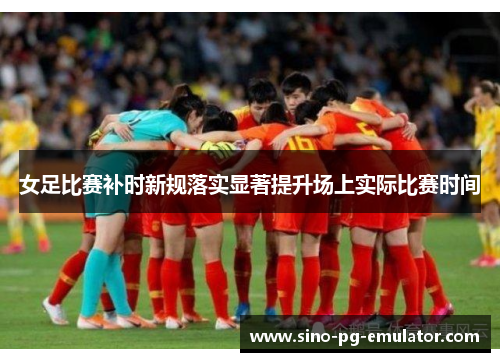 女足比赛补时新规落实显著提升场上实际比赛时间 女足比赛补时新规落实显著提升场上实际比赛时间